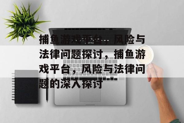捕鱼游戏平台,风险与法律问题探讨,捕鱼游戏平台,风险与法律问题的深入探讨 捕鱼游戏平台,风险与法律问题探讨,捕鱼游戏平台,风险与法律问题的深入探讨