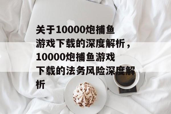 关于10000炮捕鱼游戏下载的深度解析,10000炮捕鱼游戏下载的法务风险深度解析 关于10000炮捕鱼游戏下载的深度解析,10000炮捕鱼游戏下载的法务风险深度解析