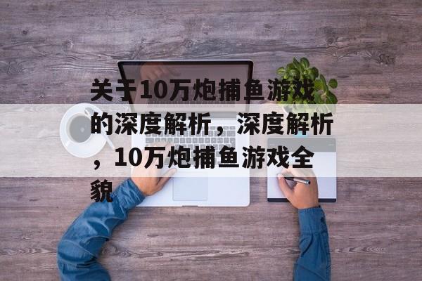 关于10万炮捕鱼游戏的深度解析,深度解析,10万炮捕鱼游戏全貌 关于10万炮捕鱼游戏的深度解析,深度解析,10万炮捕鱼游戏全貌