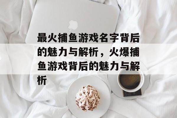 最火捕鱼游戏名字背后的魅力与解析,火爆捕鱼游戏背后的魅力与解析 最火捕鱼游戏名字背后的魅力与解析,火爆捕鱼游戏背后的魅力与解析