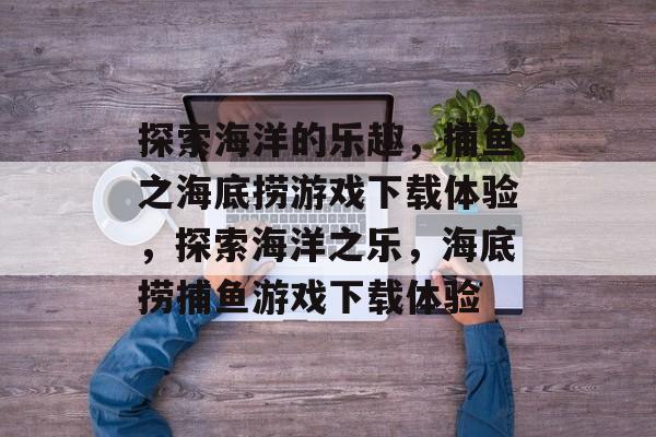 探索海洋的乐趣,捕鱼之海底捞游戏下载体验,探索海洋之乐,海底捞捕鱼游戏下载体验 探索海洋的乐趣,捕鱼之海底捞游戏下载体验,探索海洋之乐,海底捞捕鱼游戏下载体验