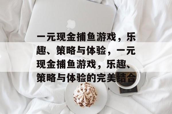 一元现金捕鱼游戏,乐趣、策略与体验,一元现金捕鱼游戏,乐趣、策略与体验的完美结合 一元现金捕鱼游戏,乐趣、策略与体验,一元现金捕鱼游戏,乐趣、策略与体验的完美结合