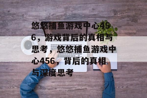 悠悠捕鱼游戏中心456,游戏背后的真相与思考,悠悠捕鱼游戏中心456,背后的真相与深度思考 悠悠捕鱼游戏中心456,游戏背后的真相与思考,悠悠捕鱼游戏中心456,背后的真相与深度思考