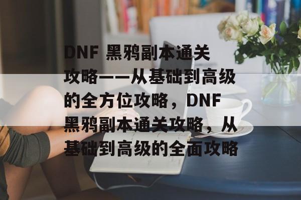 DNF 黑鸦副本通关攻略——从基础到高级的全方位攻略,DNF黑鸦副本通关攻略,从基础到高级的全面攻略 DNF 黑鸦副本通关攻略——从基础到高级的全方位攻略,DNF黑鸦副本通关攻略,从基础到高级的全面攻略