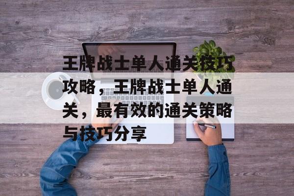 王牌战士单人通关技巧攻略，王牌战士单人通关，最有效的通关策略与技巧分享