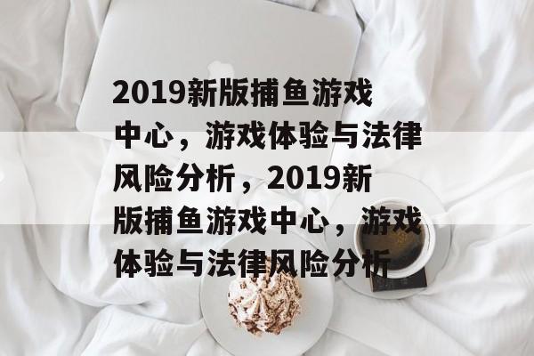 2019新版捕鱼游戏中心，游戏体验与法律风险分析，2019新版捕鱼游戏中心，游戏体验与法律风险分析