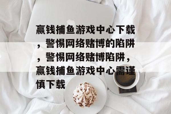 赢钱捕鱼游戏中心下载，警惕网络赌博的陷阱，警惕网络赌博陷阱，赢钱捕鱼游戏中心需谨慎下载