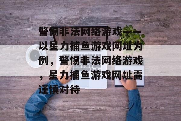 警惕非法网络游戏——以星力捕鱼游戏网址为例,警惕非法网络游戏,星力捕鱼游戏网址需谨慎对待 警惕非法网络游戏——以星力捕鱼游戏网址为例,警惕非法网络游戏,星力捕鱼游戏网址需谨慎对待