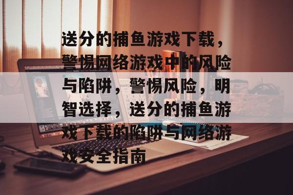 送分的捕鱼游戏下载，警惕网络游戏中的风险与陷阱，警惕风险，明智选择，送分的捕鱼游戏下载的陷阱与网络游戏安全指南