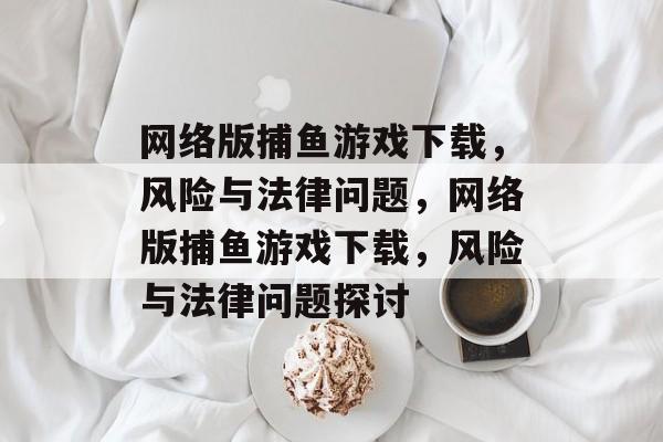 网络版捕鱼游戏下载,风险与法律问题,网络版捕鱼游戏下载,风险与法律问题探讨 网络版捕鱼游戏下载,风险与法律问题,网络版捕鱼游戏下载,风险与法律问题探讨