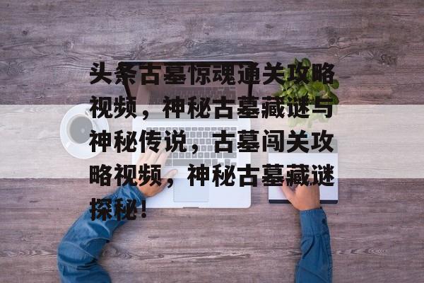 头条古墓惊魂通关攻略视频,神秘古墓藏谜与神秘传说,古墓闯关攻略视频,神秘古墓藏谜探秘! 头条古墓惊魂通关攻略视频,神秘古墓藏谜与神秘传说,古墓闯关攻略视频,神秘古墓藏谜探秘!