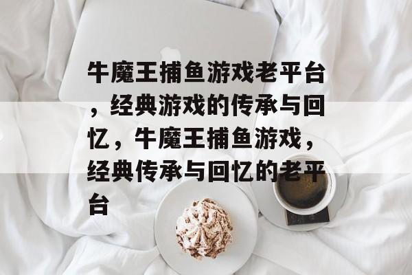 牛魔王捕鱼游戏老平台,经典游戏的传承与回忆,牛魔王捕鱼游戏,经典传承与回忆的老平台 牛魔王捕鱼游戏老平台,经典游戏的传承与回忆,牛魔王捕鱼游戏,经典传承与回忆的老平台