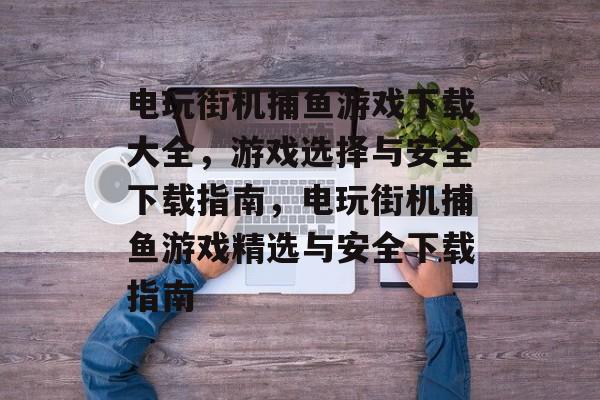 电玩街机捕鱼游戏下载大全,游戏选择与安全下载指南,电玩街机捕鱼游戏精选与安全下载指南 电玩街机捕鱼游戏下载大全,游戏选择与安全下载指南,电玩街机捕鱼游戏精选与安全下载指南