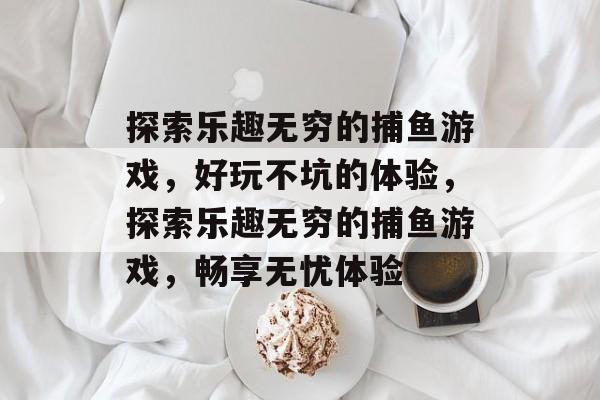 探索乐趣无穷的捕鱼游戏,好玩不坑的体验,探索乐趣无穷的捕鱼游戏,畅享无忧体验 探索乐趣无穷的捕鱼游戏,好玩不坑的体验,探索乐趣无穷的捕鱼游戏,畅享无忧体验
