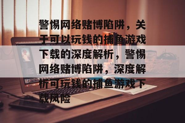 警惕网络赌博陷阱,关于可以玩钱的捕鱼游戏下载的深度解析,警惕网络赌博陷阱,深度解析可玩钱的捕鱼游戏下载风险 警惕网络赌博陷阱,关于可以玩钱的捕鱼游戏下载的深度解析,警惕网络赌博陷阱,深度解析可玩钱的捕鱼游戏下载风险