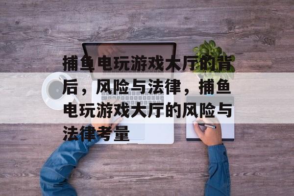 捕鱼电玩游戏大厅的背后,风险与法律,捕鱼电玩游戏大厅的风险与法律考量 捕鱼电玩游戏大厅的背后,风险与法律,捕鱼电玩游戏大厅的风险与法律考量