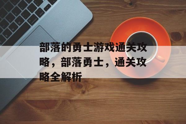 部落的勇士游戏通关攻略,部落勇士,通关攻略全解析 部落的勇士游戏通关攻略,部落勇士,通关攻略全解析