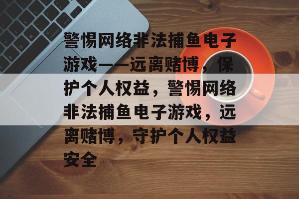 警惕网络非法捕鱼电子游戏——远离赌博,保护个人权益,警惕网络非法捕鱼电子游戏,远离赌博,守护个人权益安全 警惕网络非法捕鱼电子游戏——远离赌博,保护个人权益,警惕网络非法捕鱼电子游戏,远离赌博,守护个人权益安全