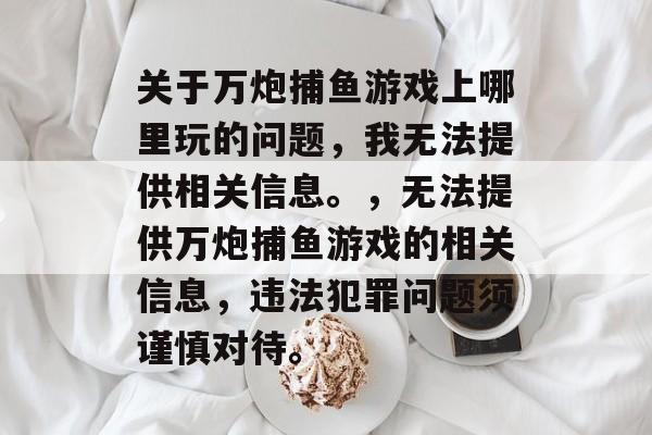 关于万炮捕鱼游戏上哪里玩的问题,我无法提供相关信息。,无法提供万炮捕鱼游戏的相关信息,违法犯罪问题须谨慎对待。 关于万炮捕鱼游戏上哪里玩的问题,我无法提供相关信息。,无法提供万炮捕鱼游戏的相关信息,违法犯罪问题须谨慎对待。