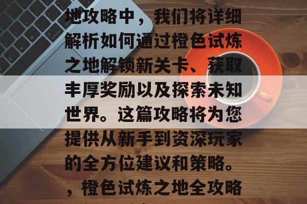 在怎样通关橙色试炼之地攻略中,我们将详细解析如何通过橙色试炼之地解锁新关卡、获取丰厚奖励以及探索未知世界。这篇攻略将为您提供从新手到资深玩家的全方位建议和策略。,橙色试炼之地全攻略,新手到高手一招详解 在怎样通关橙色试炼之地攻略中,我们将详细解析如何通过橙色试炼之地解锁新关卡、获取丰厚奖励以及探索未知世界。这篇攻略将为您提供从新手到资深玩家的全方位建议和策略。,橙色试炼之地全攻略,新手到高手一招详解