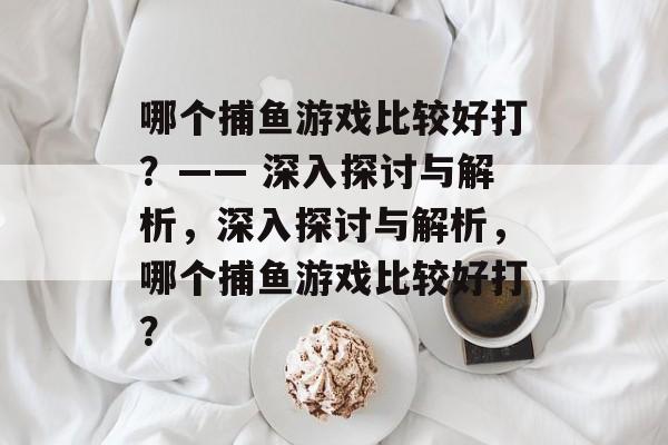 哪个捕鱼游戏比较好打?—— 深入探讨与解析,深入探讨与解析,哪个捕鱼游戏比较好打? 哪个捕鱼游戏比较好打?—— 深入探讨与解析,深入探讨与解析,哪个捕鱼游戏比较好打?