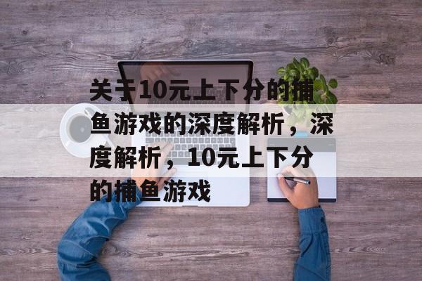 关于10元上下分的捕鱼游戏的深度解析,深度解析,10元上下分的捕鱼游戏 关于10元上下分的捕鱼游戏的深度解析,深度解析,10元上下分的捕鱼游戏