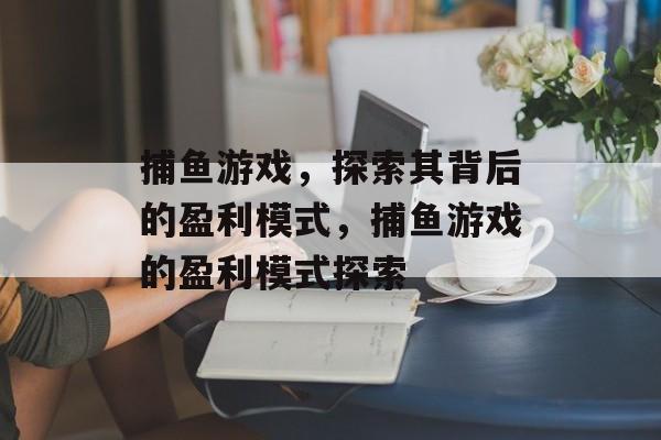 捕鱼游戏,探索其背后的盈利模式,捕鱼游戏的盈利模式探索 捕鱼游戏,探索其背后的盈利模式,捕鱼游戏的盈利模式探索
