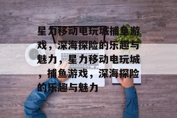 星力移动电玩城捕鱼游戏,深海探险的乐趣与魅力,星力移动电玩城,捕鱼游戏,深海探险的乐趣与魅力 星力移动电玩城捕鱼游戏,深海探险的乐趣与魅力,星力移动电玩城,捕鱼游戏,深海探险的乐趣与魅力