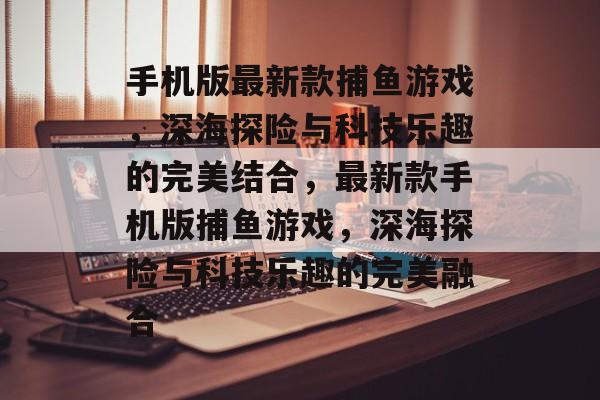 手机版最新款捕鱼游戏,深海探险与科技乐趣的完美结合,最新款手机版捕鱼游戏,深海探险与科技乐趣的完美融合 手机版最新款捕鱼游戏,深海探险与科技乐趣的完美结合,最新款手机版捕鱼游戏,深海探险与科技乐趣的完美融合