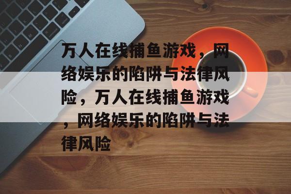 万人在线捕鱼游戏,网络娱乐的陷阱与法律风险,万人在线捕鱼游戏,网络娱乐的陷阱与法律风险 万人在线捕鱼游戏,网络娱乐的陷阱与法律风险,万人在线捕鱼游戏,网络娱乐的陷阱与法律风险