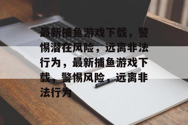 最新捕鱼游戏下载,警惕潜在风险,远离非法行为,最新捕鱼游戏下载,警惕风险,远离非法行为 最新捕鱼游戏下载,警惕潜在风险,远离非法行为,最新捕鱼游戏下载,警惕风险,远离非法行为