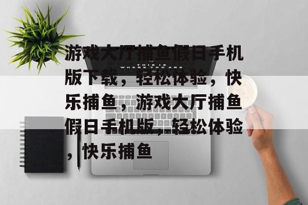 游戏大厅捕鱼假日手机版下载，轻松体验，快乐捕鱼，游戏大厅捕鱼假日手机版，轻松体验，快乐捕鱼