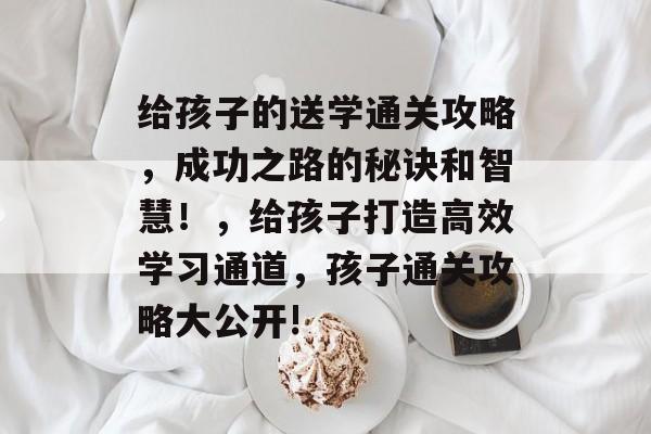 给孩子的送学通关攻略,成功之路的秘诀和智慧!,给孩子打造高效学习通道,孩子通关攻略大公开! 给孩子的送学通关攻略,成功之路的秘诀和智慧!,给孩子打造高效学习通道,孩子通关攻略大公开!