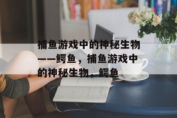 捕鱼游戏中的神秘生物——鳄鱼,捕鱼游戏中的神秘生物,鳄鱼 捕鱼游戏中的神秘生物——鳄鱼,捕鱼游戏中的神秘生物,鳄鱼