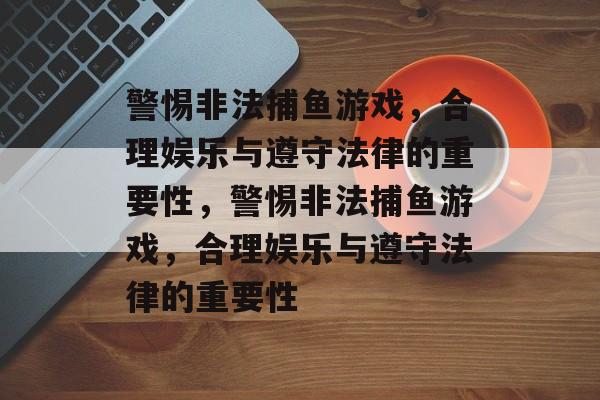 警惕非法捕鱼游戏,合理娱乐与遵守法律的重要性,警惕非法捕鱼游戏,合理娱乐与遵守法律的重要性 警惕非法捕鱼游戏,合理娱乐与遵守法律的重要性,警惕非法捕鱼游戏,合理娱乐与遵守法律的重要性