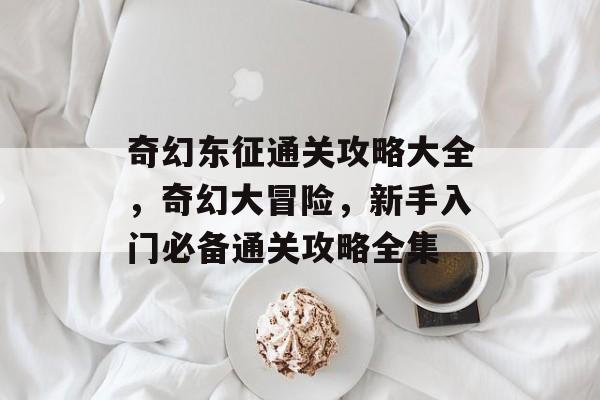 奇幻东征通关攻略大全,奇幻大冒险,新手入门必备通关攻略全集 奇幻东征通关攻略大全,奇幻大冒险,新手入门必备通关攻略全集