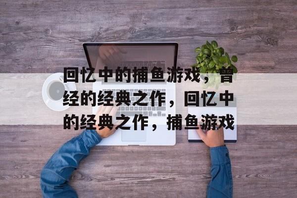 回忆中的捕鱼游戏,曾经的经典之作,回忆中的经典之作,捕鱼游戏 回忆中的捕鱼游戏,曾经的经典之作,回忆中的经典之作,捕鱼游戏