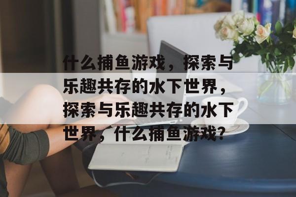什么捕鱼游戏,探索与乐趣共存的水下世界,探索与乐趣共存的水下世界,什么捕鱼游戏? 什么捕鱼游戏,探索与乐趣共存的水下世界,探索与乐趣共存的水下世界,什么捕鱼游戏?
