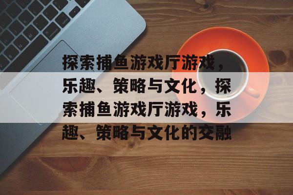 探索捕鱼游戏厅游戏,乐趣、策略与文化,探索捕鱼游戏厅游戏,乐趣、策略与文化的交融 探索捕鱼游戏厅游戏,乐趣、策略与文化,探索捕鱼游戏厅游戏,乐趣、策略与文化的交融