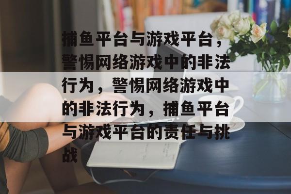 捕鱼平台与游戏平台,警惕网络游戏中的非法行为,警惕网络游戏中的非法行为,捕鱼平台与游戏平台的责任与挑战 捕鱼平台与游戏平台,警惕网络游戏中的非法行为,警惕网络游戏中的非法行为,捕鱼平台与游戏平台的责任与挑战