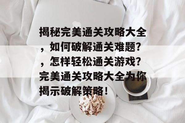 揭秘完美通关攻略大全,如何破解通关难题?,怎样轻松通关游戏?完美通关攻略大全为你揭示破解策略! 揭秘完美通关攻略大全,如何破解通关难题?,怎样轻松通关游戏?完美通关攻略大全为你揭示破解策略!