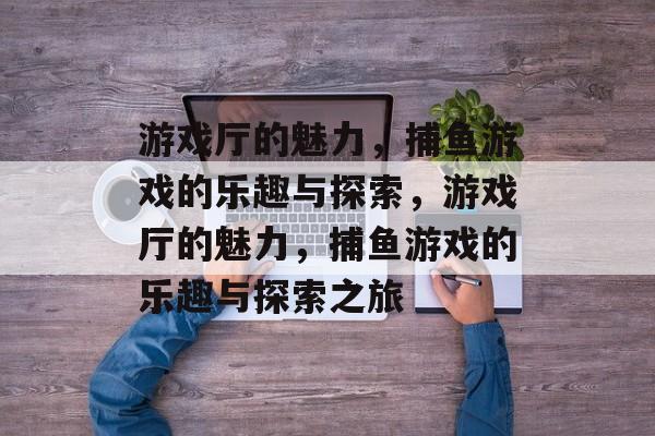 游戏厅的魅力,捕鱼游戏的乐趣与探索,游戏厅的魅力,捕鱼游戏的乐趣与探索之旅 游戏厅的魅力,捕鱼游戏的乐趣与探索,游戏厅的魅力,捕鱼游戏的乐趣与探索之旅