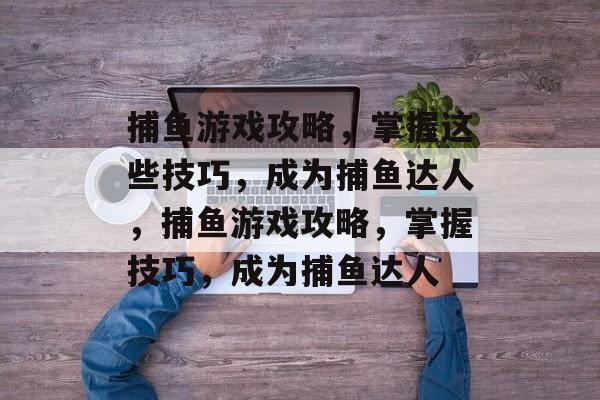 捕鱼游戏攻略,掌握这些技巧,成为捕鱼达人,捕鱼游戏攻略,掌握技巧,成为捕鱼达人 捕鱼游戏攻略,掌握这些技巧,成为捕鱼达人,捕鱼游戏攻略,掌握技巧,成为捕鱼达人