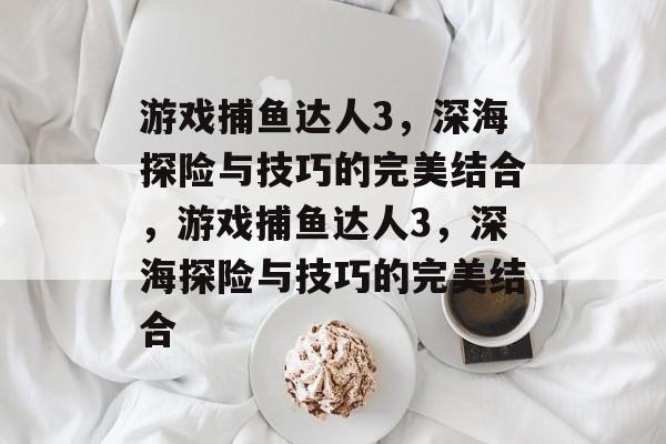 游戏捕鱼达人3，深海探险与技巧的完美结合，游戏捕鱼达人3，深海探险与技巧的完美结合