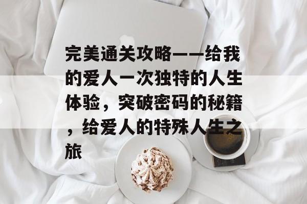 完美通关攻略——给我的爱人一次独特的人生体验,突破密码的秘籍,给爱人的特殊人生之旅 完美通关攻略——给我的爱人一次独特的人生体验,突破密码的秘籍,给爱人的特殊人生之旅
