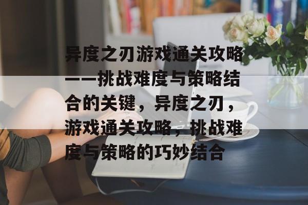 异度之刃游戏通关攻略——挑战难度与策略结合的关键，异度之刃，游戏通关攻略，挑战难度与策略的巧妙结合