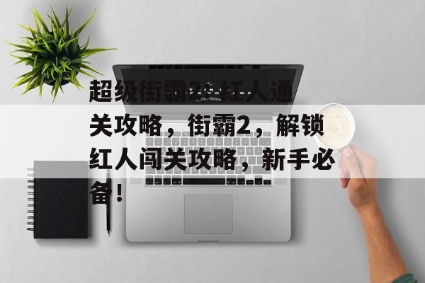 超级街霸2: 红人通关攻略,街霸2,解锁红人闯关攻略,新手必备! 超级街霸2: 红人通关攻略,街霸2,解锁红人闯关攻略,新手必备!