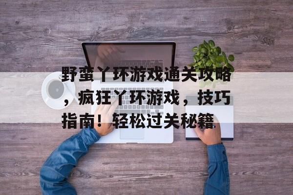 野蛮丫环游戏通关攻略,疯狂丫环游戏,技巧指南!轻松过关秘籍 野蛮丫环游戏通关攻略,疯狂丫环游戏,技巧指南!轻松过关秘籍