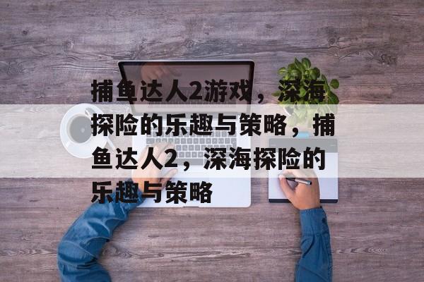 捕鱼达人2游戏，深海探险的乐趣与策略，捕鱼达人2，深海探险的乐趣与策略