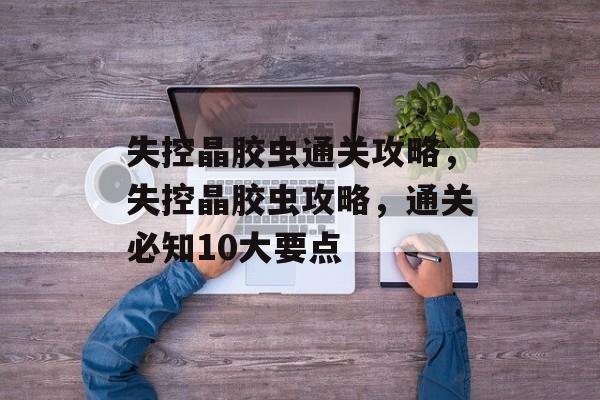 失控晶胶虫通关攻略,失控晶胶虫攻略,通关必知10大要点 失控晶胶虫通关攻略,失控晶胶虫攻略,通关必知10大要点